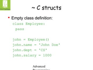 ~ C structs 
 Empty class definition: 
class Employee: 
pass 
john = Employee() 
john.name = 'John Doe' 
john.dept = 'CS' 
john.salary = 1000 
Advanced 
Programming 
 