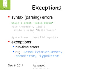 Exceptions 
 syntax (parsing) errors 
while 1 print 'Hello World' 
File "<stdin>", line 1 
while 1 print 'Hello World' 
^ 
SyntaxError: invalid syntax 
 exceptions 
 run-time errors 
 e.g., ZeroDivisionError, 
NameError, TypeError 
Nov 6, 2014 Advanced 
Programming 
 