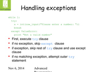 Handling exceptions 
Nov 6, 2014 Advanced 
Programming 
while 1: 
try: 
x = int(raw_input("Please enter a number: ")) 
break 
except ValueError: 
print "Not a valid number" 
 First, execute try clause 
 if no exception, skip except clause 
 if exception, skip rest of try clause and use except 
clause 
 if no matching exception, attempt outer try 
statement 
 