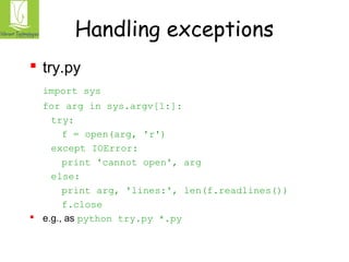 Handling exceptions 
 try.py 
import sys 
for arg in sys.argv[1:]: 
try: 
f = open(arg, 'r') 
except IOError: 
print 'cannot open', arg 
else: 
print arg, 'lines:', len(f.readlines()) 
f.close 
 e.g., as python try.py *.py 
 