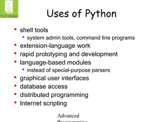 Uses of Python 
Advanced 
Programming 
 shell tools 
 system admin tools, command line programs 
 extension-language work 
 rapid prototyping and development 
 language-based modules 
 instead of special-purpose parsers 
 graphical user interfaces 
 database access 
 distributed programming 
 Internet scripting 
 