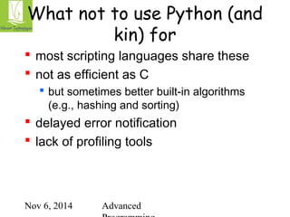What not to use Python (and 
kin) for 
 most scripting languages share these 
 not as efficient as C 
 but sometimes better built-in algorithms 
(e.g., hashing and sorting) 
 delayed error notification 
 lack of profiling tools 
Nov 6, 2014 Advanced 
Programming 
 