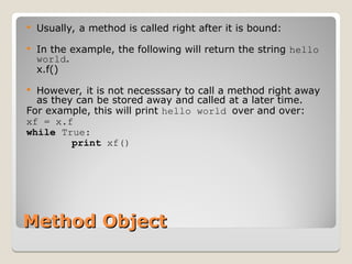 Method Object
Method Object
 Usually, a method is called right after it is bound:
 In the example, the following will return the string hello
world.
x.f()
 However, it is not necesssary to call a method right away
as they can be stored away and called at a later time.
For example, this will print hello world over and over:
xf = x.f
while True:
print xf()
 