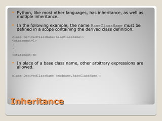 Inheritance
Inheritance
 Python, like most other languages, has inheritance, as well as
multiple inheritance.
 In the following example, the name BaseClassName must be
defined in a scope containing the derived class definition.
class DerivedClassName(BaseClassName):
<statement-1>
.
.
.
<statement-N>
 In place of a base class name, other arbitrary expressions are
allowed.
class DerivedClassName (modname.BaseClassName):
 
