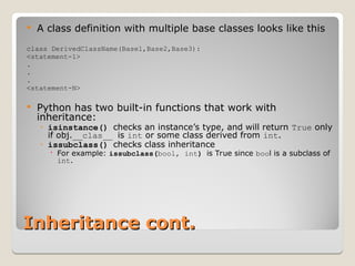 Inheritance cont.
Inheritance cont.
 A class definition with multiple base classes looks like this
class DerivedClassName(Base1,Base2,Base3):
<statement-1>
.
.
.
<statement-N>
 Python has two built-in functions that work with
inheritance:
◦ isinstance() checks an instance’s type, and will return True only
if obj.__clas__ is int or some class derived from int.
◦ issubclass() checks class inheritance
 For example: issubclass(bool, int) is True since bool is a subclass of
int.
 
