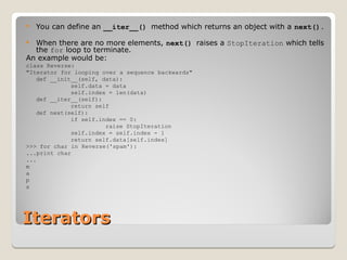 Iterators
Iterators
 You can define an __iter__() method which returns an object with a next().
 When there are no more elements, next() raises a StopIteration which tells
the for loop to terminate.
An example would be:
class Reverse:
"Iterator for looping over a sequence backwards"
def __init__(self, data):
self.data = data
self.index = len(data)
def __iter__(self):
return self
def next(self):
if self.index == 0:
raise StopIteration
self.index = self.index - 1
return self.data[self.index]
>>> for char in Reverse('spam'):
...print char
...
m
a
p
s
 