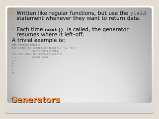 Generators
Generators
 Written like regular functions, but use the yield
statement whenever they want to return data.
 Each time next() is called, the generator
resumes where it left-off.
A trivial example is:
def reverse(data):
for index in range(len(data)-1, -1, -1):
yield data[index]
>>> for char in reverse('golf'):
... print char
...
f
l
o
g
 