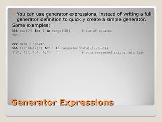 Generator Expressions
Generator Expressions
 You can use generator expressions, instead of writing a full
generator definition to quickly create a simple generator.
Some examples:
>>> sum(i*i for i in range(10)) # sum of squares
285
>>> data = 'golf‘
>>> list(data[i] for i in range(len(data)-1,-1,-1))
['f', 'l', 'o', 'g'] # puts reveresed string into list
 