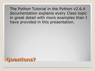 Questions?
Questions?
 The Python Tutorial in the Python v2.6.4
documentation explains every Class topic
in great detail with more examples than I
have provided in this presentation.
 