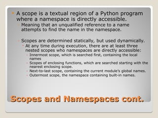 Scopes and Namespaces cont.
Scopes and Namespaces cont.
 A scope is a textual region of a Python program
where a namespace is directly accessible.
◦ Meaning that an unqualified reference to a name
attempts to find the name in the namespace.
◦ Scopes are determined statically, but used dynamically.
 At any time during execution, there are at least three
nested scopes who namespaces are directly accessible:
◦ Innermost scope, which is searched first, containing the local
names
◦ Scopes of enclosing functions, which are searched starting with the
nearest enclosing scope.
◦ Next-to-last scope, containing the current module’s global names.
◦ Outermost scope, the namespace containing built-in names.
 
