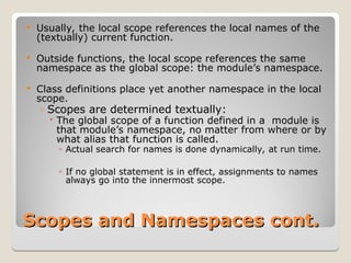 Scopes and Namespaces cont.
Scopes and Namespaces cont.
 Usually, the local scope references the local names of the
(textually) current function.
 Outside functions, the local scope references the same
namespace as the global scope: the module’s namespace.
 Class definitions place yet another namespace in the local
scope.
◦ Scopes are determined textually:
 The global scope of a function defined in a module is
that module’s namespace, no matter from where or by
what alias that function is called.
◦ Actual search for names is done dynamically, at run time.
◦ If no global statement is in effect, assignments to names
always go into the innermost scope.
 