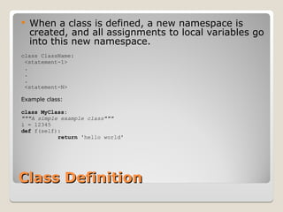 Class Definition
Class Definition
 When a class is defined, a new namespace is
created, and all assignments to local variables go
into this new namespace.
class ClassName:
<statement-1>
.
.
.
<statement-N>
Example class:
class MyClass:
"""A simple example class"""
i = 12345
def f(self):
return 'hello world'
 