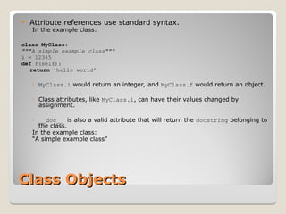 Class Objects
Class Objects
 Attribute references use standard syntax.
In the example class:
class MyClass:
"""A simple example class"""
i = 12345
def f(self):
return 'hello world'
◦ MyClass.i would return an integer, and MyClass.f would return an object.
◦ Class attributes, like MyClass.i, can have their values changed by
assignment.
◦ __doc__ is also a valid attribute that will return the docstring belonging to
the class.
In the example class:
“A simple example class”
 