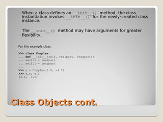Class Objects cont.
Class Objects cont.
◦ When a class defines an __init__() method, the class
instantiation invokes __init__() for the newly-created class
instance.
◦ The __init__() method may have arguments for greater
◦ flexibility.
For the example class:
>>> class Complex:
... def __init__(self, realpart, imagpart):
... self.r = realpart
... self.i = imagpart
...
>>> x = Complex(3.0, -4.5)
>>> x.r, x.i
(3.0, -4.5)
 