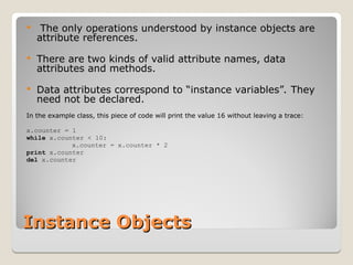 Instance Objects
Instance Objects
 The only operations understood by instance objects are
attribute references.
 There are two kinds of valid attribute names, data
attributes and methods.
 Data attributes correspond to “instance variables”. They
need not be declared.
In the example class, this piece of code will print the value 16 without leaving a trace:
x.counter = 1
while x.counter < 10:
x.counter = x.counter * 2
print x.counter
del x.counter
 