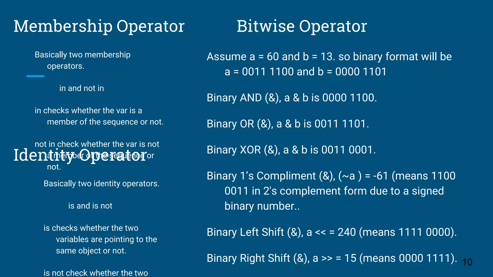 Membership Operator Basically two membership operators. in and not in in checks whether the var is a member of the sequence or not. not in check whether the var is not a member of the sequence or not. 10 Bitwise Operator Assume a = 60 and b = 13. so binary format will be a = 0011 1100 and b = 0000 1101 Binary AND (&), a & b is 0000 1100. Binary OR (&), a & b is 0011 1101. Binary XOR (&), a & b is 0011 0001. Binary 1’s Compliment (&), (~a ) = -61 (means 1100 0011 in 2's complement form due to a signed binary number.. Binary Left Shift (&), a << = 240 (means 1111 0000). Binary Right Shift (&), a >> = 15 (means 0000 1111). Identity Operator Basically two identity operators. is and is not is checks whether the two variables are pointing to the same object or not. is not check whether the two 