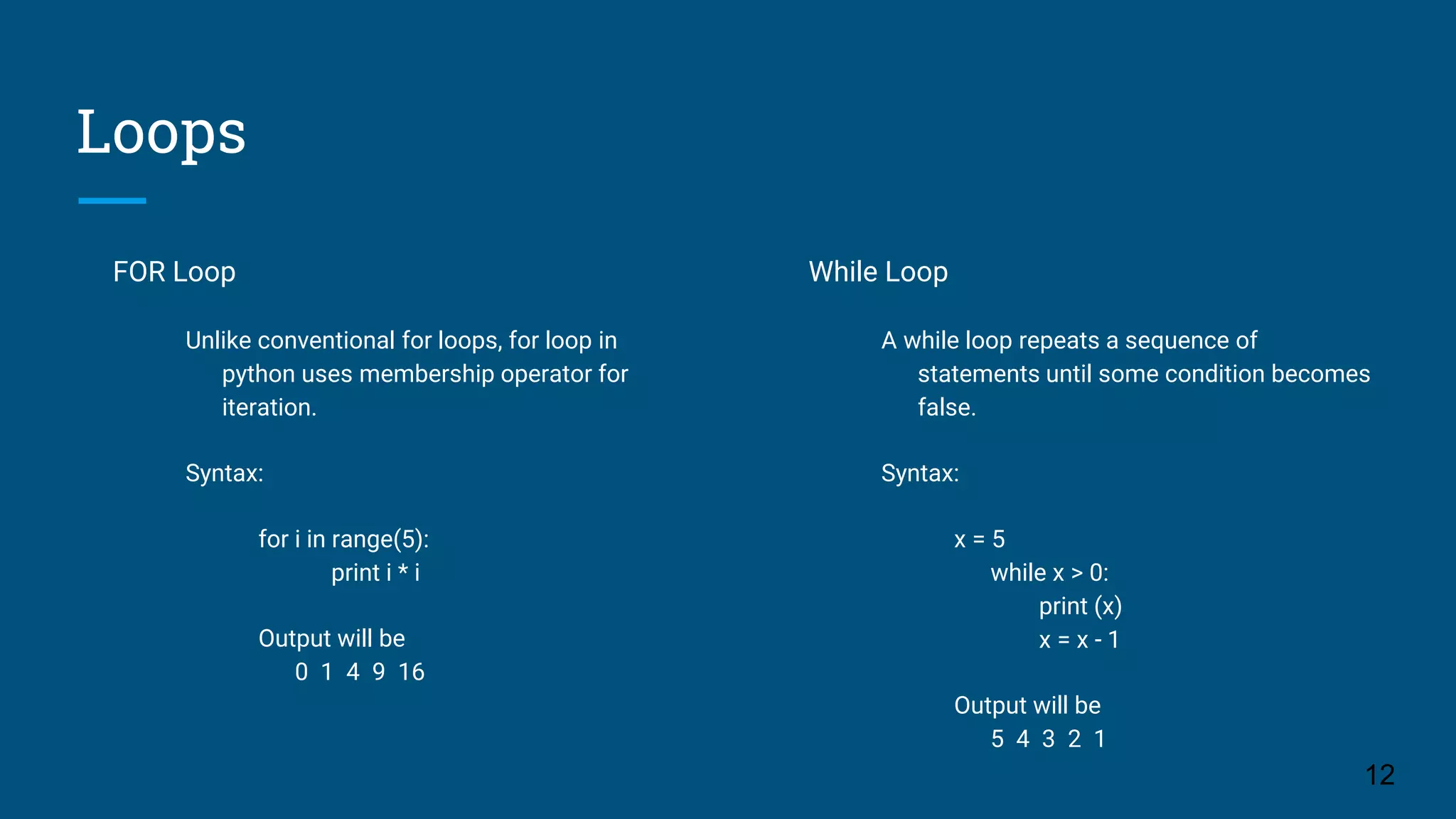 Loops FOR Loop Unlike conventional for loops, for loop in python uses membership operator for iteration. Syntax: for i in range(5): print i * i Output will be 0 1 4 9 16 12 While Loop A while loop repeats a sequence of statements until some condition becomes false. Syntax: x = 5 while x > 0: print (x) x = x - 1 Output will be 5 4 3 2 1 