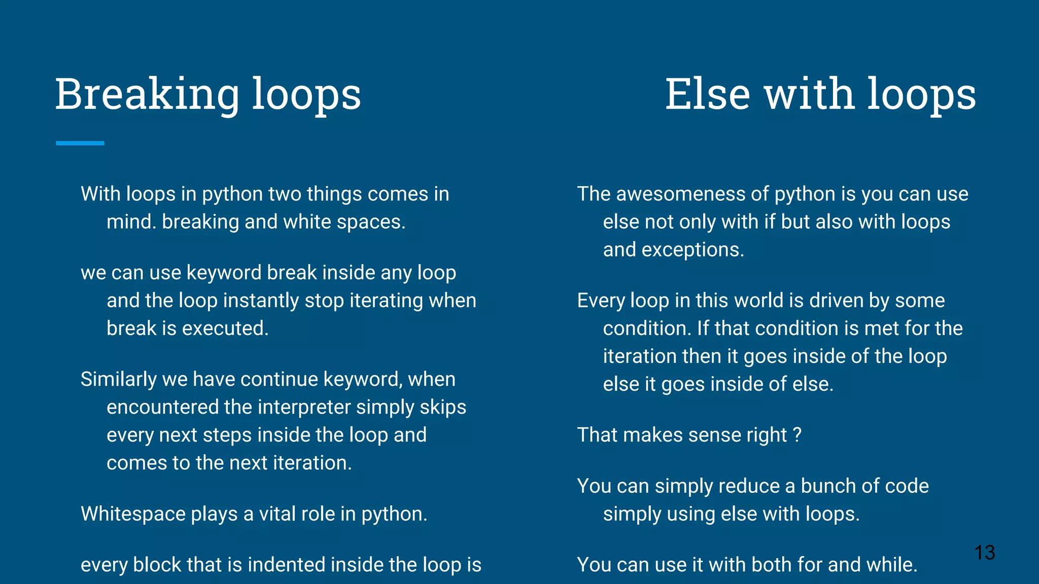 Breaking loops Else with loops With loops in python two things comes in mind. breaking and white spaces. we can use keyword break inside any loop and the loop instantly stop iterating when break is executed. Similarly we have continue keyword, when encountered the interpreter simply skips every next steps inside the loop and comes to the next iteration. Whitespace plays a vital role in python. every block that is indented inside the loop is 13 The awesomeness of python is you can use else not only with if but also with loops and exceptions. Every loop in this world is driven by some condition. If that condition is met for the iteration then it goes inside of the loop else it goes inside of else. That makes sense right ? You can simply reduce a bunch of code simply using else with loops. You can use it with both for and while. 