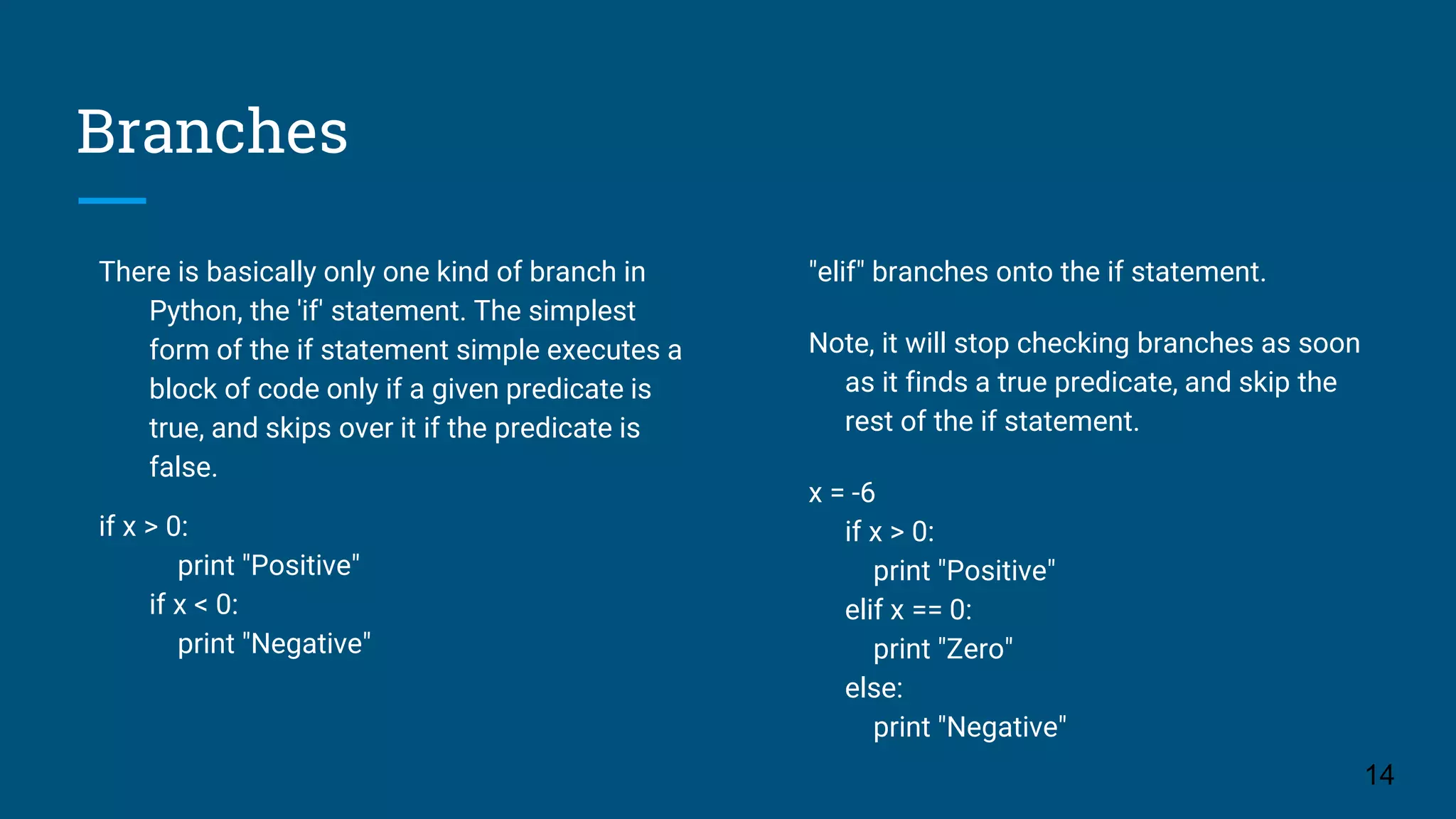 Branches There is basically only one kind of branch in Python, the 'if' statement. The simplest form of the if statement simple executes a block of code only if a given predicate is true, and skips over it if the predicate is false. if x > 0: print "Positive" if x < 0: print "Negative" 14 "elif" branches onto the if statement. Note, it will stop checking branches as soon as it finds a true predicate, and skip the rest of the if statement. x = -6 if x > 0: print "Positive" elif x == 0: print "Zero" else: print "Negative" 