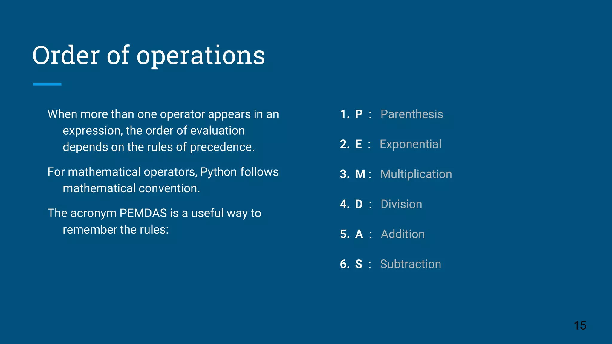 Order of operations When more than one operator appears in an expression, the order of evaluation depends on the rules of precedence. For mathematical operators, Python follows mathematical convention. The acronym PEMDAS is a useful way to remember the rules: 1. P : Parenthesis 2. E : Exponential 3. M : Multiplication 4. D : Division 5. A : Addition 6. S : Subtraction 15 