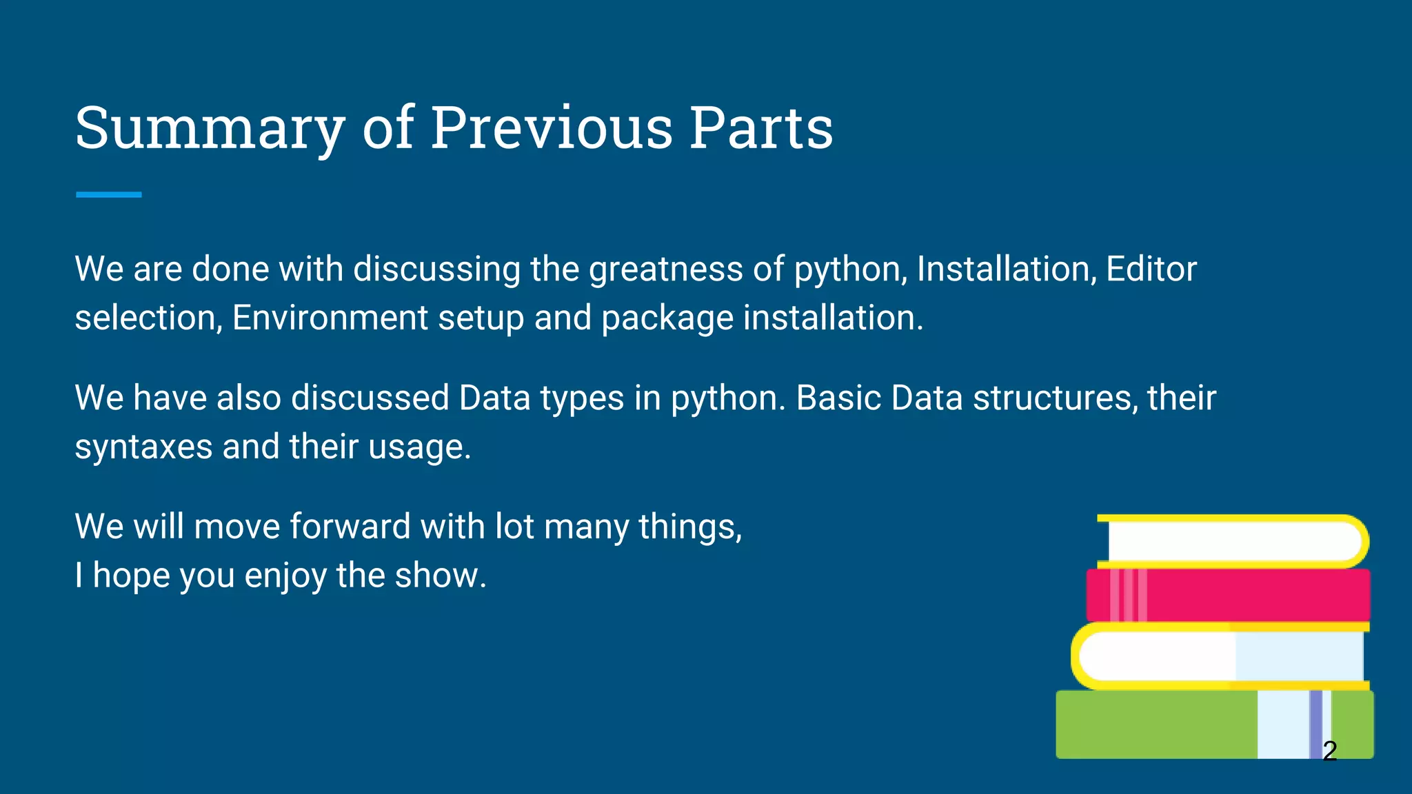 Summary of Previous Parts We are done with discussing the greatness of python, Installation, Editor selection, Environment setup and package installation. We have also discussed Data types in python. Basic Data structures, their syntaxes and their usage. We will move forward with lot many things, I hope you enjoy the show. 2 