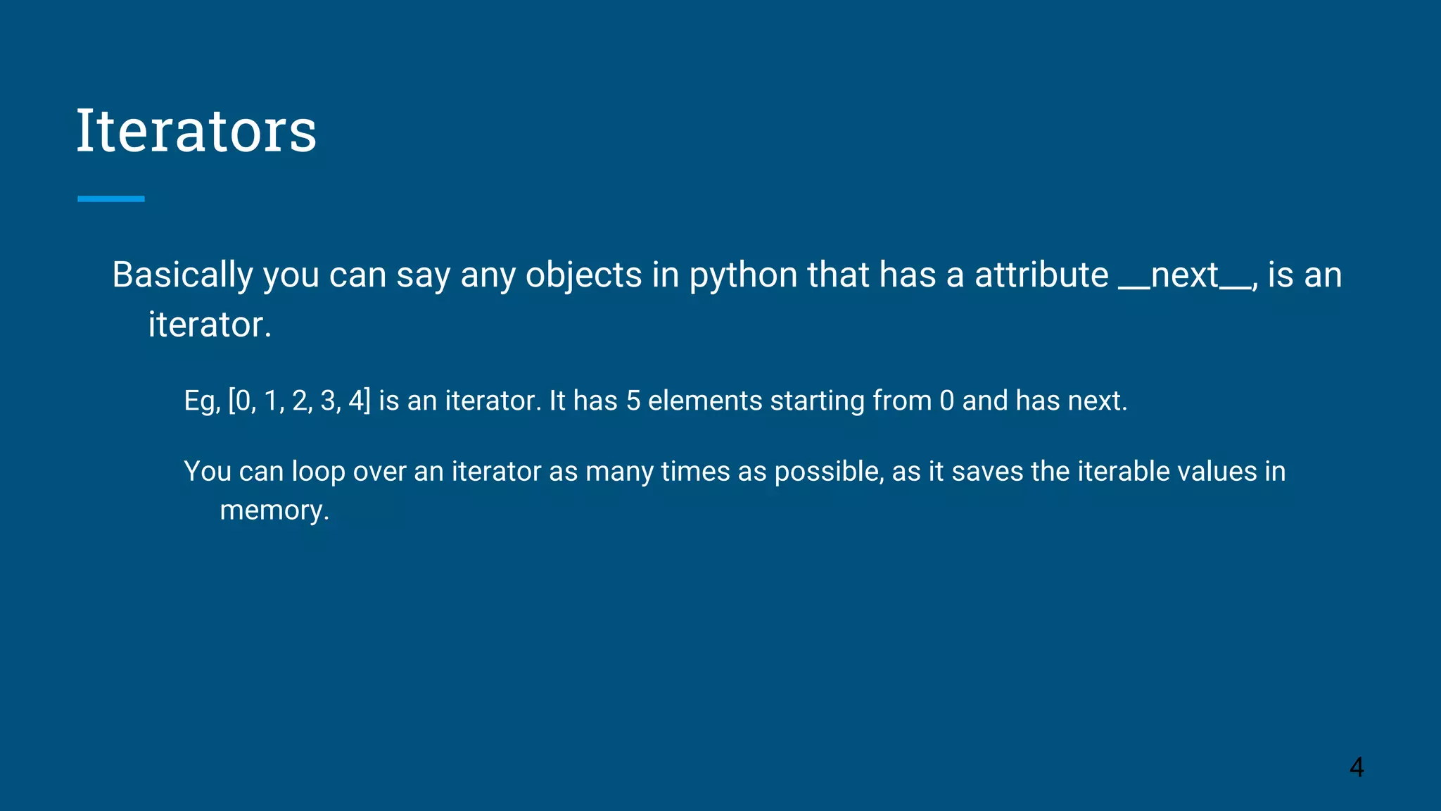 Iterators Basically you can say any objects in python that has a attribute __next__, is an iterator. Eg, [0, 1, 2, 3, 4] is an iterator. It has 5 elements starting from 0 and has next. You can loop over an iterator as many times as possible, as it saves the iterable values in memory. 4 