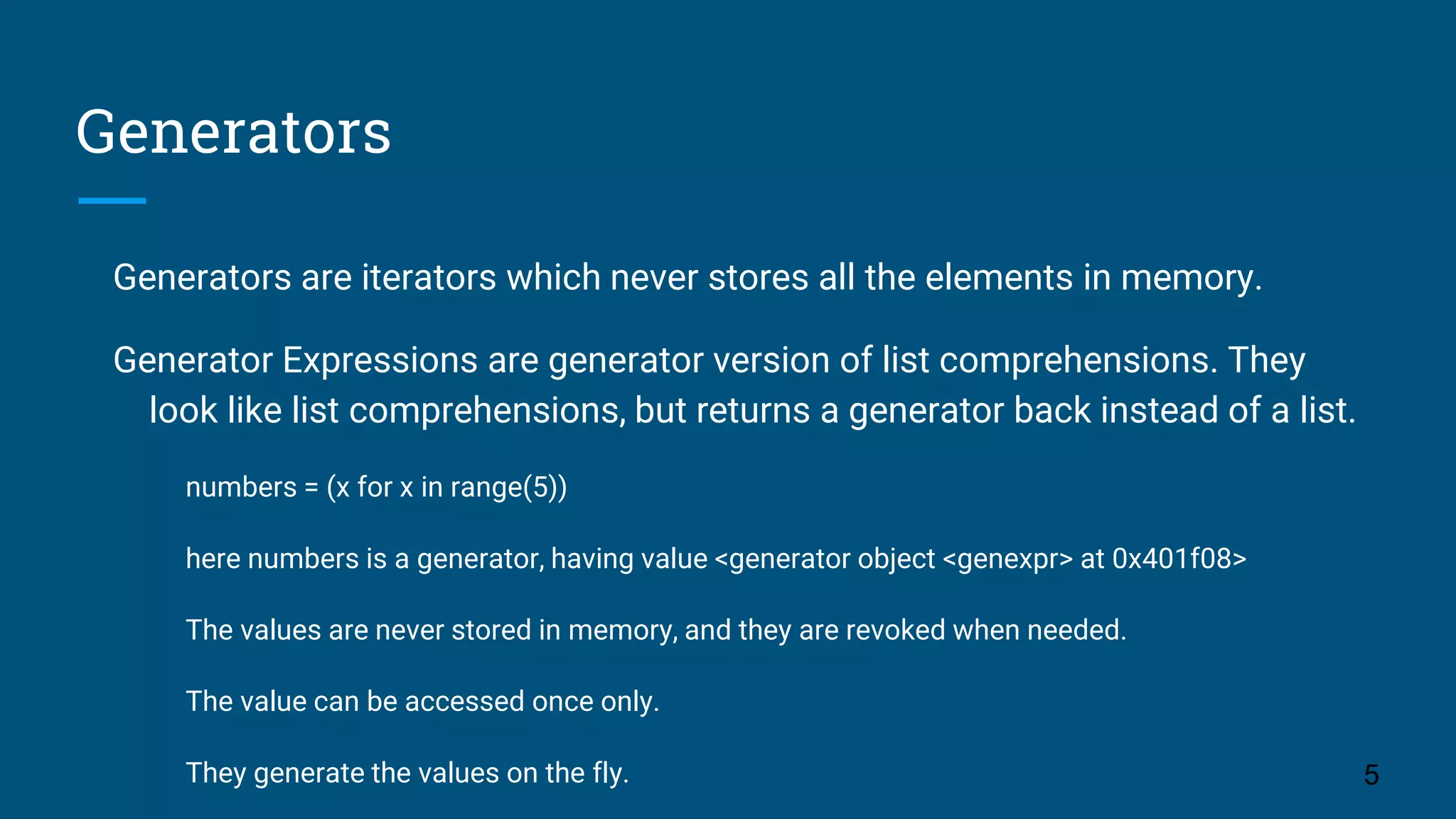 Generators Generators are iterators which never stores all the elements in memory. Generator Expressions are generator version of list comprehensions. They look like list comprehensions, but returns a generator back instead of a list. numbers = (x for x in range(5)) here numbers is a generator, having value <generator object <genexpr> at 0x401f08> The values are never stored in memory, and they are revoked when needed. The value can be accessed once only. They generate the values on the fly. 5 