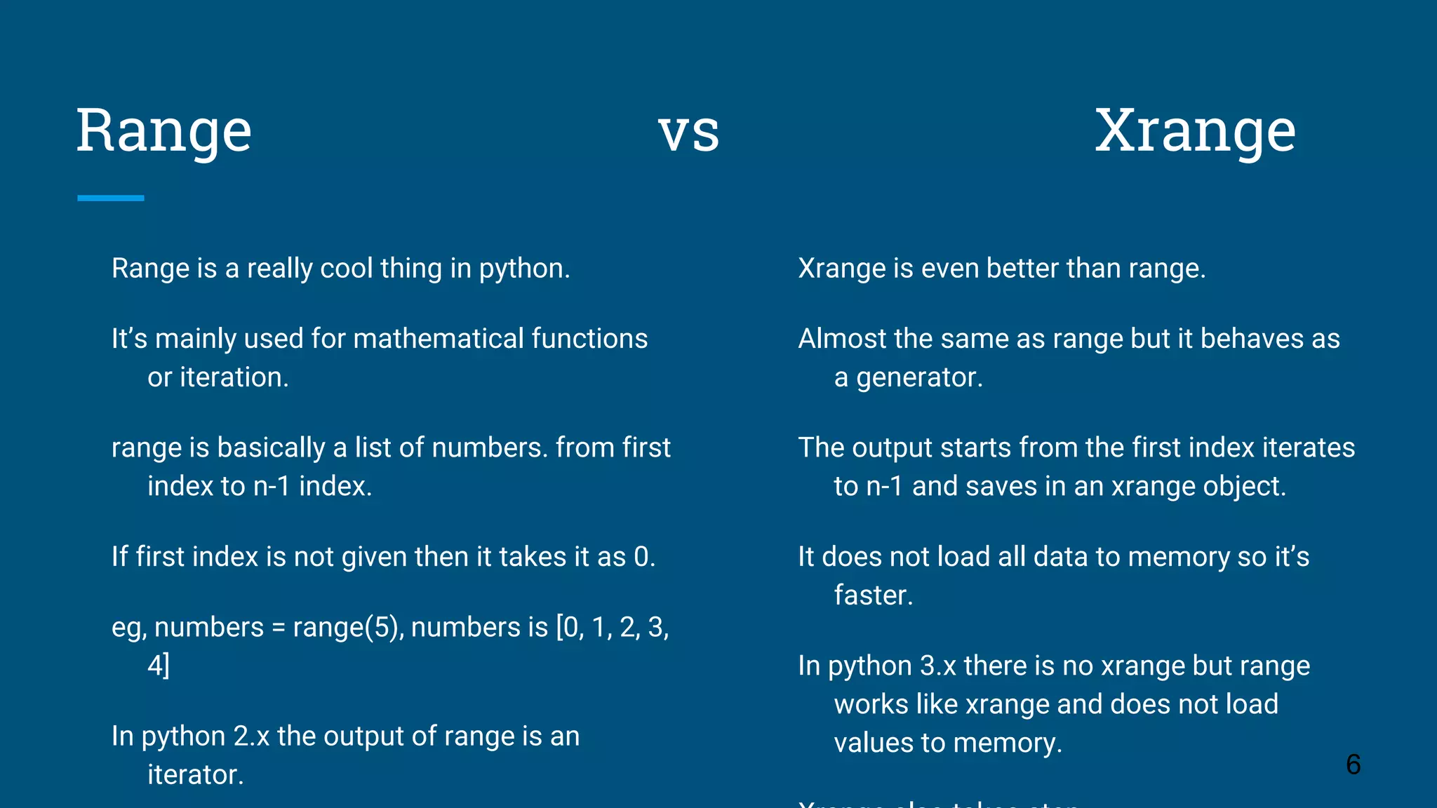Range vs Xrange Range is a really cool thing in python. It’s mainly used for mathematical functions or iteration. range is basically a list of numbers. from first index to n-1 index. If first index is not given then it takes it as 0. eg, numbers = range(5), numbers is [0, 1, 2, 3, 4] In python 2.x the output of range is an iterator. 6 Xrange is even better than range. Almost the same as range but it behaves as a generator. The output starts from the first index iterates to n-1 and saves in an xrange object. It does not load all data to memory so it’s faster. In python 3.x there is no xrange but range works like xrange and does not load values to memory. 