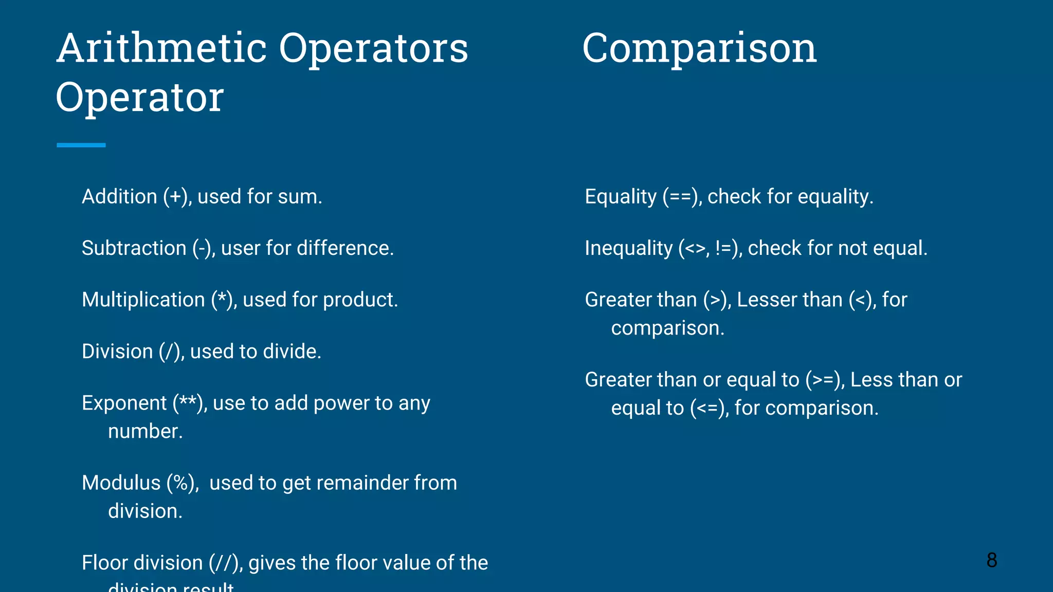 Arithmetic Operators Comparison Operator Addition (+), used for sum. Subtraction (-), user for difference. Multiplication (*), used for product. Division (/), used to divide. Exponent (**), use to add power to any number. Modulus (%), used to get remainder from division. Floor division (//), gives the floor value of the 8 Equality (==), check for equality. Inequality (<>, !=), check for not equal. Greater than (>), Lesser than (<), for comparison. Greater than or equal to (>=), Less than or equal to (<=), for comparison. 