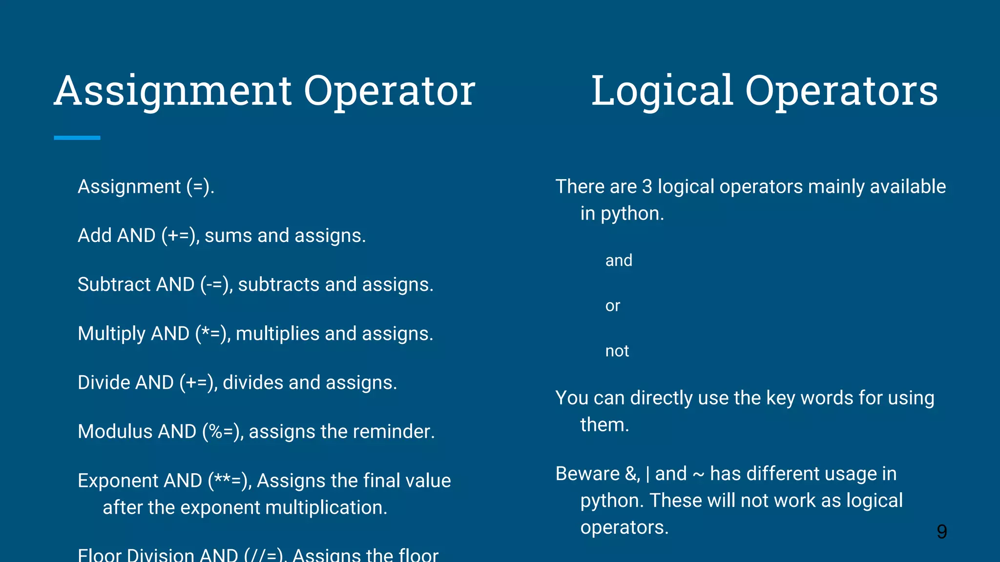 Assignment Operator Logical Operators Assignment (=). Add AND (+=), sums and assigns. Subtract AND (-=), subtracts and assigns. Multiply AND (*=), multiplies and assigns. Divide AND (+=), divides and assigns. Modulus AND (%=), assigns the reminder. Exponent AND (**=), Assigns the final value after the exponent multiplication. 9 There are 3 logical operators mainly available in python. and or not You can directly use the key words for using them. Beware &, | and ~ has different usage in python. These will not work as logical operators. 