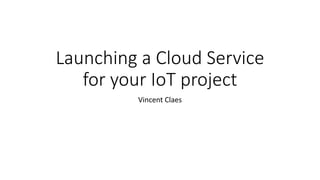 Launching a Cloud Service
for your IoT project
Vincent Claes
 