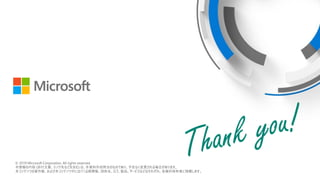 © 2018 Microsoft Corporation. All rights reserved.
本情報の内容（添付文書、リンク先などを含む）は、作成日時点でのものであり、予告なく変更される場合があります。
© 2019 Microsoft Corporation. All rights reserved.
本情報の内容 (添付文書、リンク先などを含む) は、本資料作成時点のものであり、予告なく変更される場合があります。
本コンテンツの著作権、および本コンテンツ中に出てくる商標権、団体名、ロゴ、製品、サービスなどはそれぞれ、各権利保有者に帰属します。
 