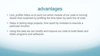 advantages
 Line_profiler helps us to point out which module of our code is running
slower than expected by profiling the time taken by each line of code.
 Helps in testing large projects, time spent by modules to execute a
particular function.
 Using this data we can modify and improve our code to build faster and
better programs and softwares.
 