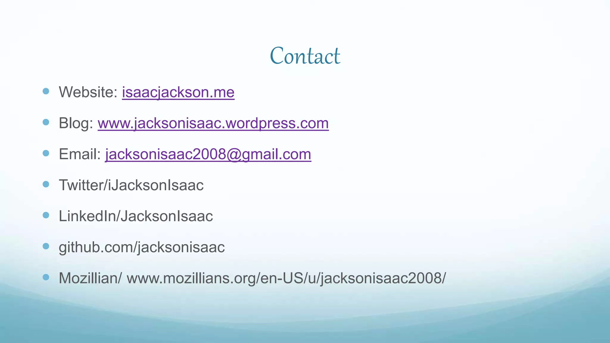 Contact
 Website: isaacjackson.me
 Blog: www.jacksonisaac.wordpress.com
 Email: jacksonisaac2008@gmail.com
 Twitter/iJacksonIsaac
 LinkedIn/JacksonIsaac
 github.com/jacksonisaac
 Mozillian/ www.mozillians.org/en-US/u/jacksonisaac2008/
 