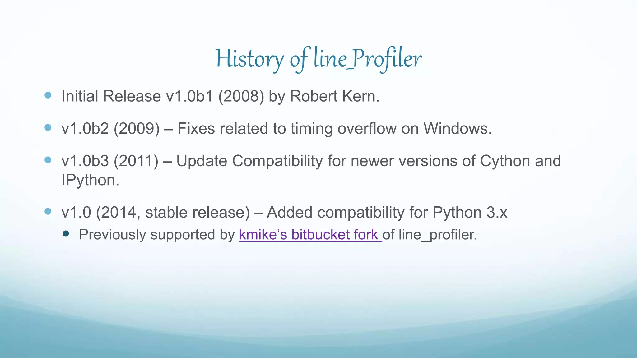 History of line_Profiler
 Initial Release v1.0b1 (2008) by Robert Kern.
 v1.0b2 (2009) – Fixes related to timing overflow on Windows.
 v1.0b3 (2011) – Update Compatibility for newer versions of Cython and
IPython.
 v1.0 (2014, stable release) – Added compatibility for Python 3.x
 Previously supported by kmike’s bitbucket fork of line_profiler.
 