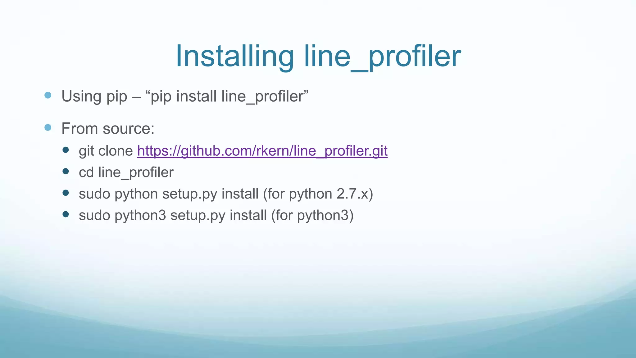 Installing line_profiler
 Using pip – “pip install line_profiler”
 From source:
 git clone https://github.com/rkern/line_profiler.git
 cd line_profiler
 sudo python setup.py install (for python 2.7.x)
 sudo python3 setup.py install (for python3)
 
