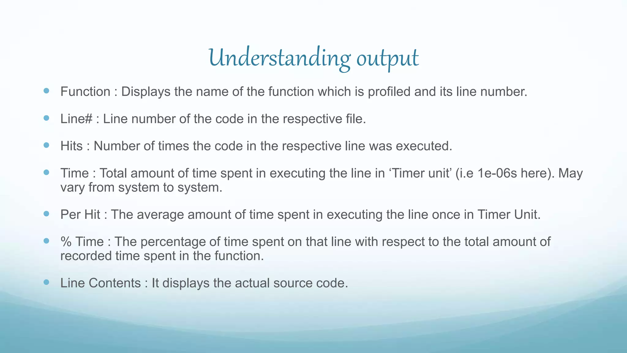 Understanding output
 Function : Displays the name of the function which is profiled and its line number.
 Line# : Line number of the code in the respective file.
 Hits : Number of times the code in the respective line was executed.
 Time : Total amount of time spent in executing the line in ‘Timer unit’ (i.e 1e-06s here). May
vary from system to system.
 Per Hit : The average amount of time spent in executing the line once in Timer Unit.
 % Time : The percentage of time spent on that line with respect to the total amount of
recorded time spent in the function.
 Line Contents : It displays the actual source code.
 