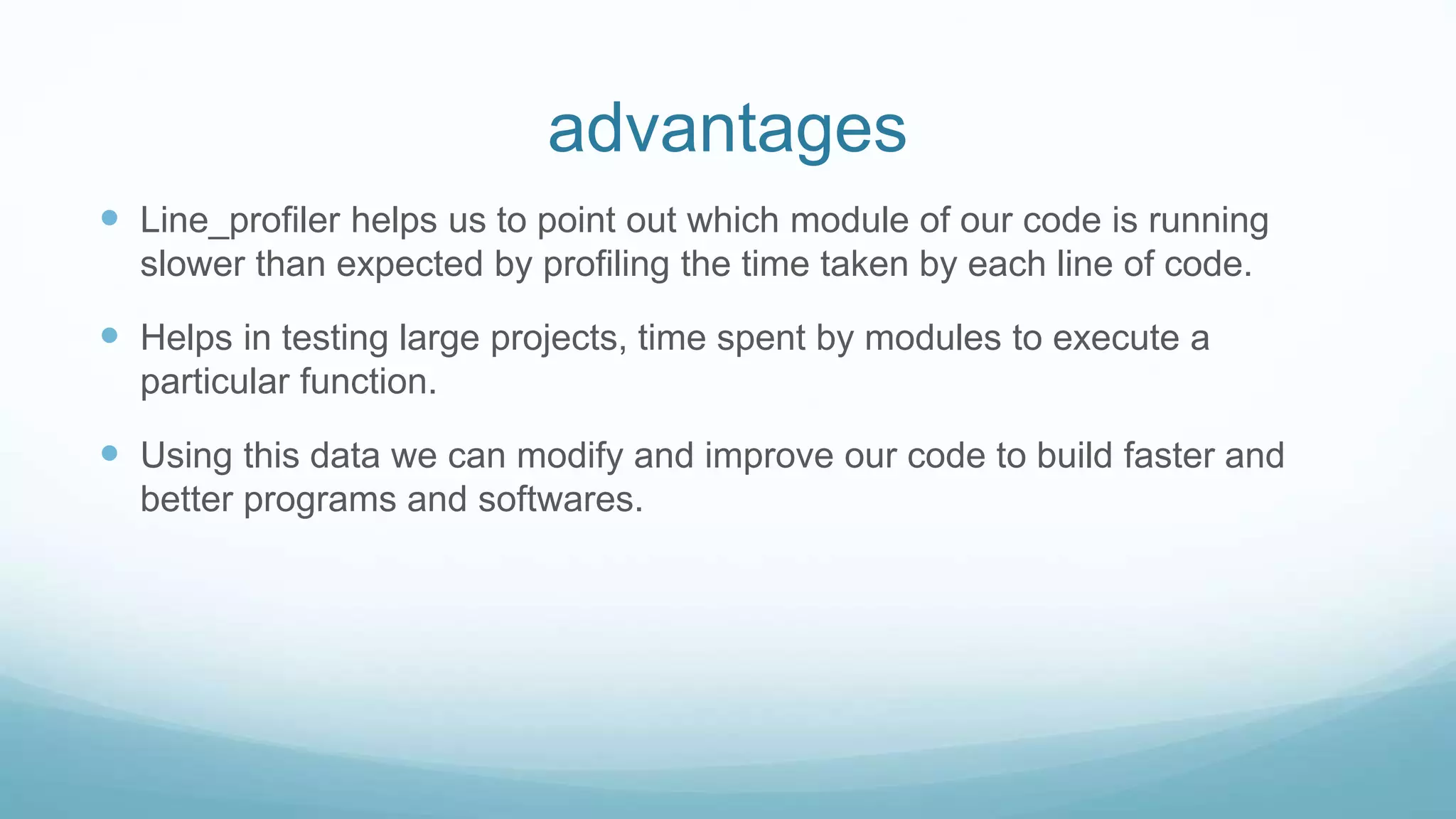 advantages
 Line_profiler helps us to point out which module of our code is running
slower than expected by profiling the time taken by each line of code.
 Helps in testing large projects, time spent by modules to execute a
particular function.
 Using this data we can modify and improve our code to build faster and
better programs and softwares.
 