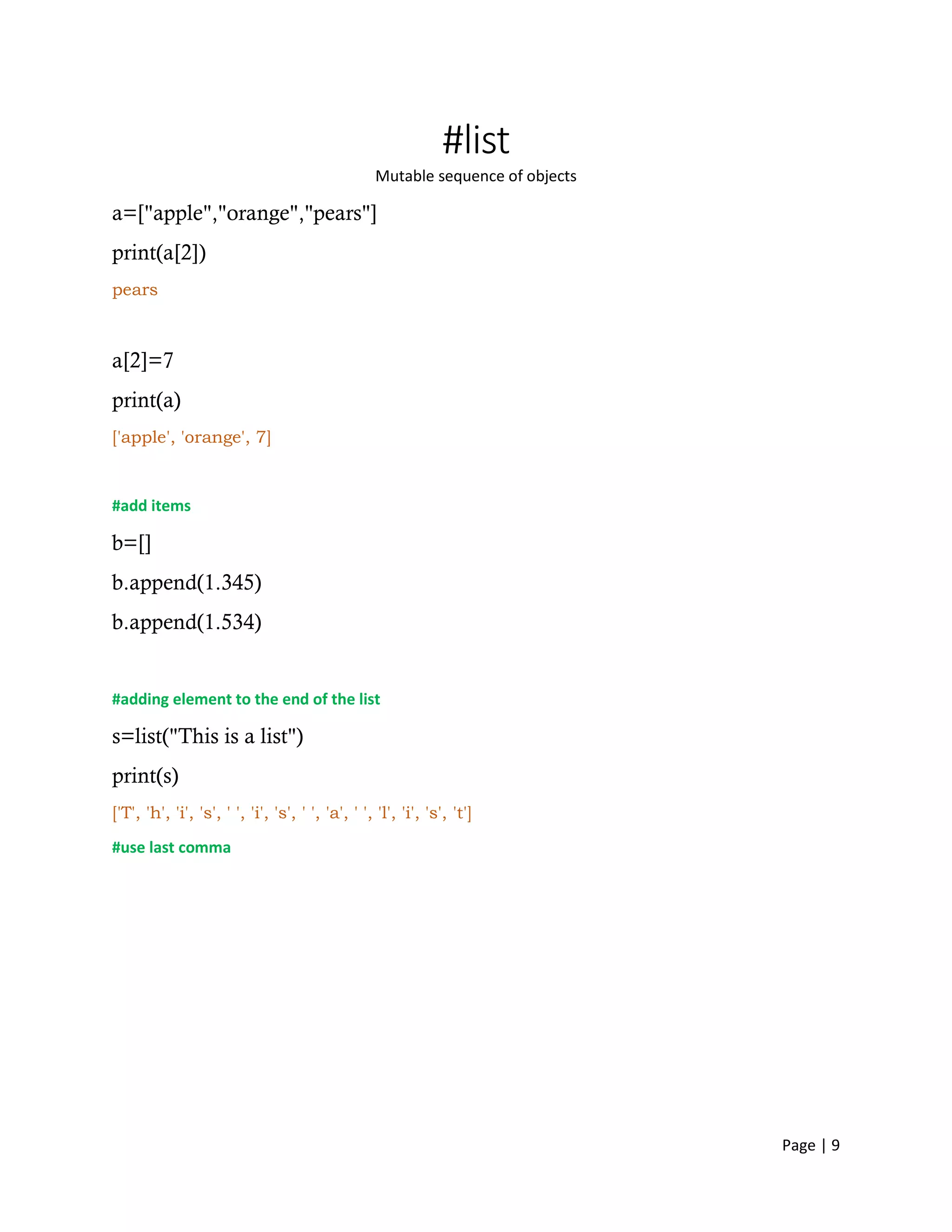 Page | 9
#list
Mutable sequence of objects
a=["apple","orange","pears"]
print(a[2])
pears
a[2]=7
print(a)
['apple', 'orange', 7]
#add items
b=[]
b.append(1.345)
b.append(1.534)
#adding element to the end of the list
s=list("This is a list")
print(s)
['T', 'h', 'i', 's', ' ', 'i', 's', ' ', 'a', ' ', 'l', 'i', 's', 't']
#use last comma
 
