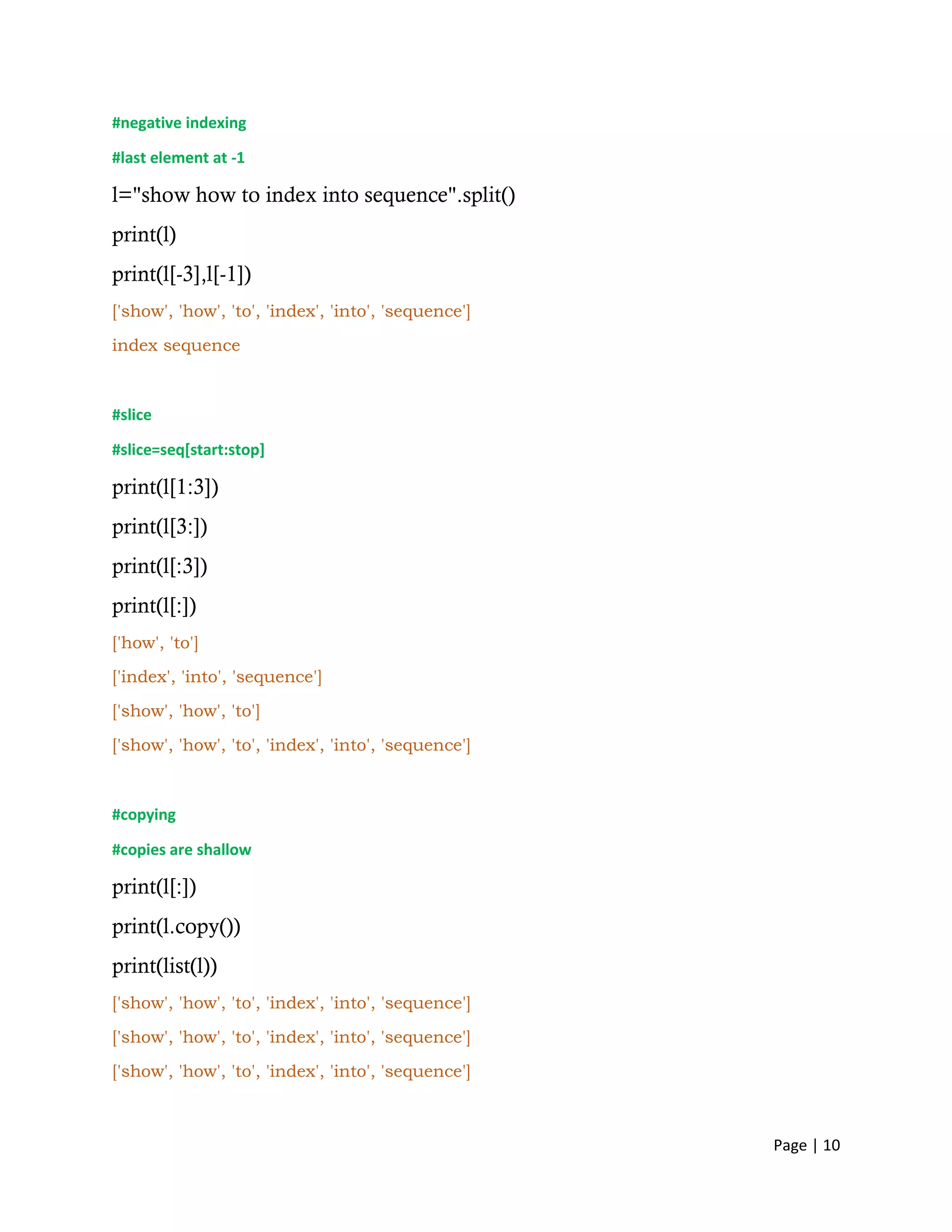 Page | 10
#negative indexing
#last element at -1
l="show how to index into sequence".split()
print(l)
print(l[-3],l[-1])
['show', 'how', 'to', 'index', 'into', 'sequence']
index sequence
#slice
#slice=seq[start:stop]
print(l[1:3])
print(l[3:])
print(l[:3])
print(l[:])
['how', 'to']
['index', 'into', 'sequence']
['show', 'how', 'to']
['show', 'how', 'to', 'index', 'into', 'sequence']
#copying
#copies are shallow
print(l[:])
print(l.copy())
print(list(l))
['show', 'how', 'to', 'index', 'into', 'sequence']
['show', 'how', 'to', 'index', 'into', 'sequence']
['show', 'how', 'to', 'index', 'into', 'sequence']
 