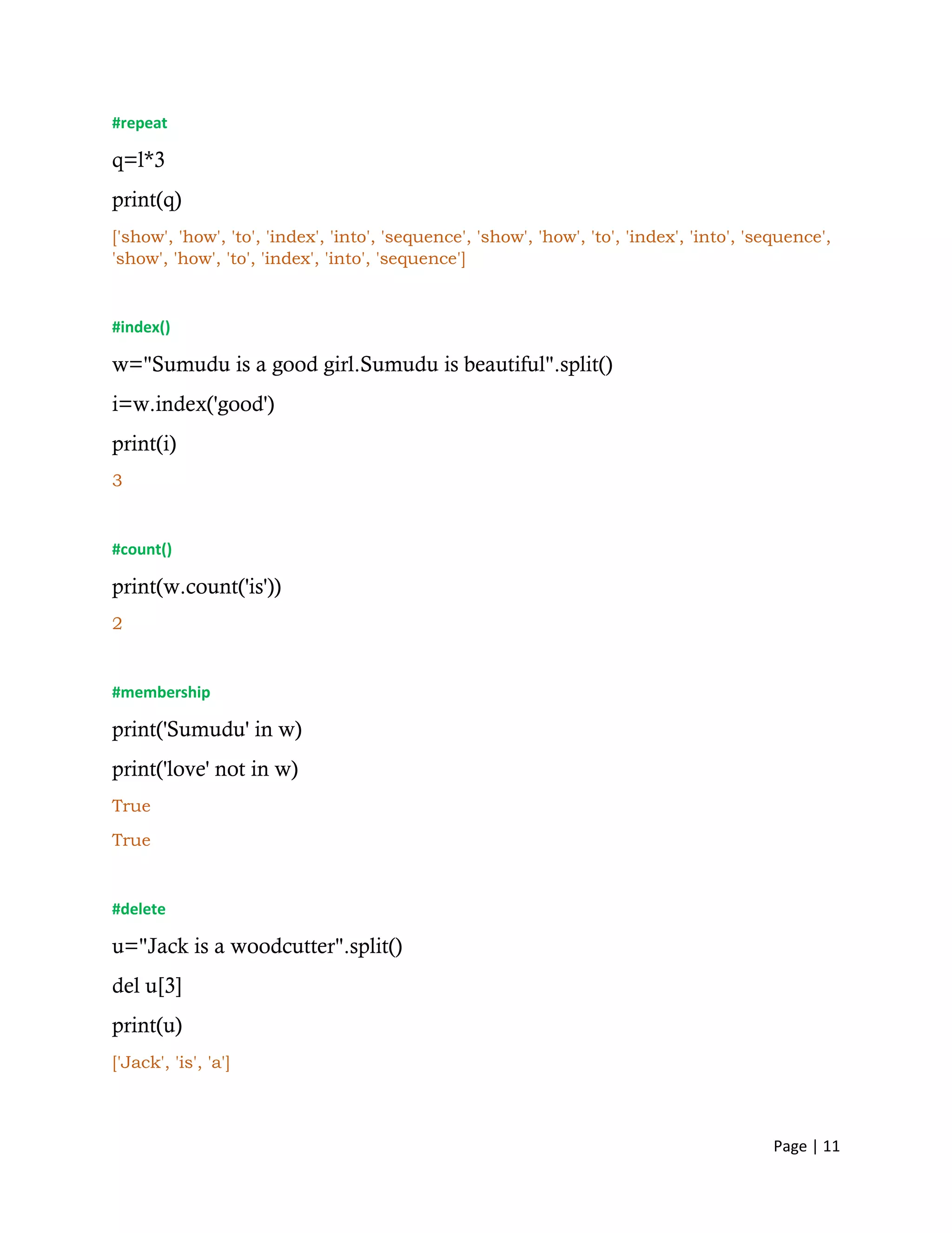 Page | 11
#repeat
q=l*3
print(q)
['show', 'how', 'to', 'index', 'into', 'sequence', 'show', 'how', 'to', 'index', 'into', 'sequence',
'show', 'how', 'to', 'index', 'into', 'sequence']
#index()
w="Sumudu is a good girl.Sumudu is beautiful".split()
i=w.index('good')
print(i)
3
#count()
print(w.count('is'))
2
#membership
print('Sumudu' in w)
print('love' not in w)
True
True
#delete
u="Jack is a woodcutter".split()
del u[3]
print(u)
['Jack', 'is', 'a']
 