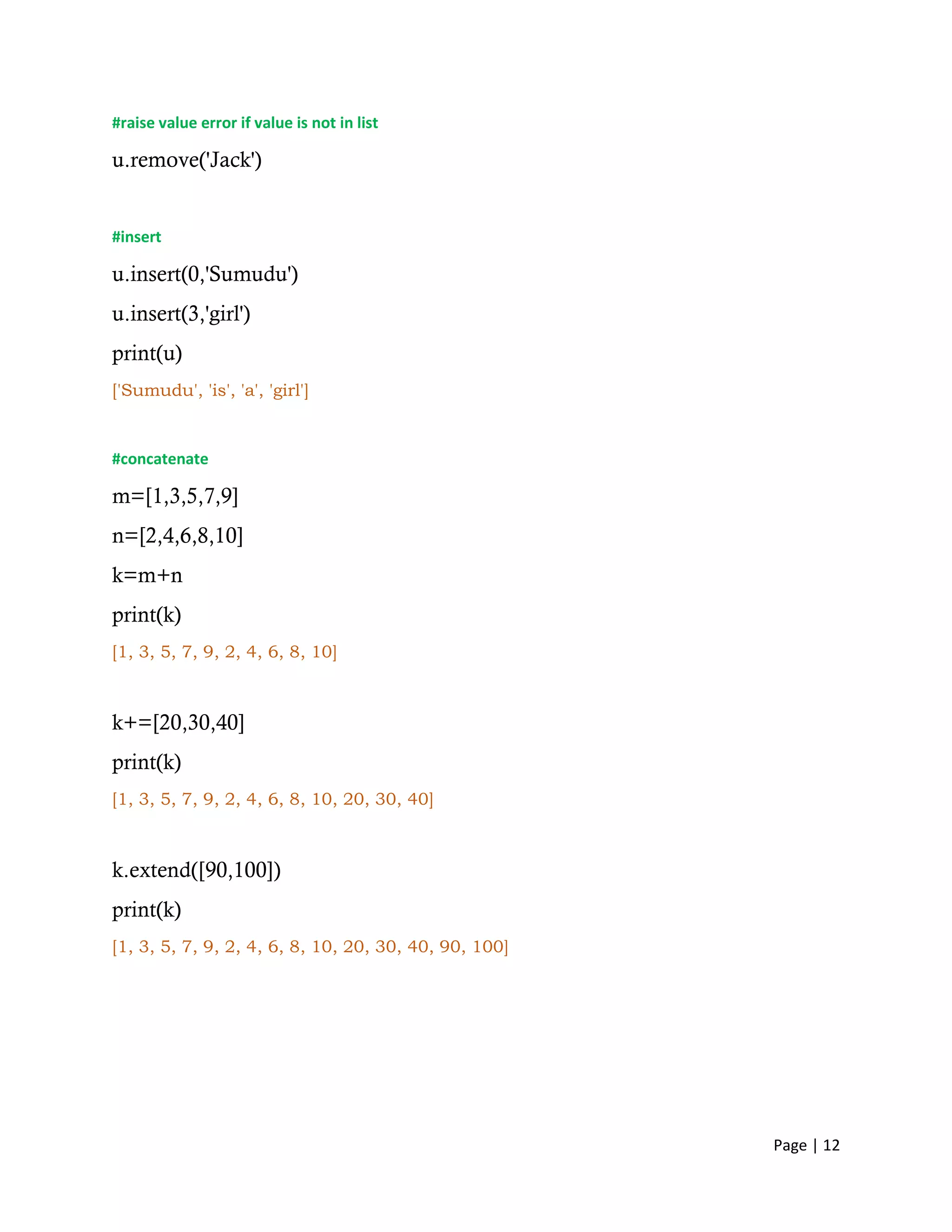 Page | 12
#raise value error if value is not in list
u.remove('Jack')
#insert
u.insert(0,'Sumudu')
u.insert(3,'girl')
print(u)
['Sumudu', 'is', 'a', 'girl']
#concatenate
m=[1,3,5,7,9]
n=[2,4,6,8,10]
k=m+n
print(k)
[1, 3, 5, 7, 9, 2, 4, 6, 8, 10]
k+=[20,30,40]
print(k)
[1, 3, 5, 7, 9, 2, 4, 6, 8, 10, 20, 30, 40]
k.extend([90,100])
print(k)
[1, 3, 5, 7, 9, 2, 4, 6, 8, 10, 20, 30, 40, 90, 100]
 