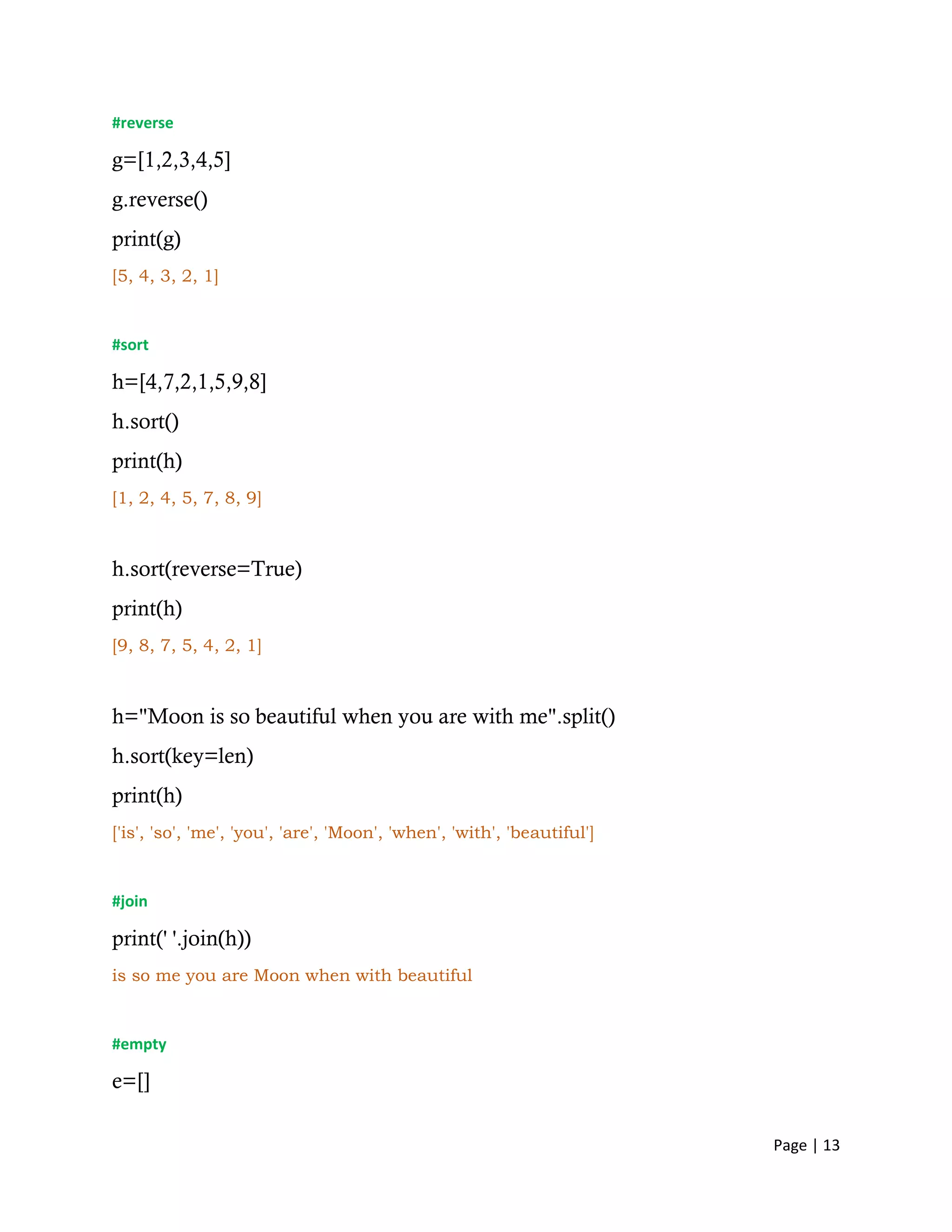 Page | 13
#reverse
g=[1,2,3,4,5]
g.reverse()
print(g)
[5, 4, 3, 2, 1]
#sort
h=[4,7,2,1,5,9,8]
h.sort()
print(h)
[1, 2, 4, 5, 7, 8, 9]
h.sort(reverse=True)
print(h)
[9, 8, 7, 5, 4, 2, 1]
h="Moon is so beautiful when you are with me".split()
h.sort(key=len)
print(h)
['is', 'so', 'me', 'you', 'are', 'Moon', 'when', 'with', 'beautiful']
#join
print(' '.join(h))
is so me you are Moon when with beautiful
#empty
e=[]
 