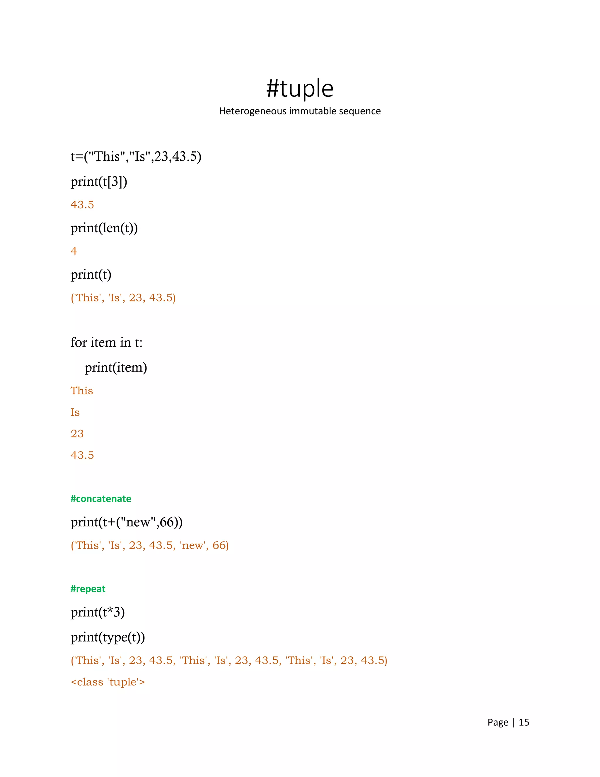 Page | 15
#tuple
Heterogeneous immutable sequence
t=("This","Is",23,43.5)
print(t[3])
43.5
print(len(t))
4
print(t)
('This', 'Is', 23, 43.5)
for item in t:
print(item)
This
Is
23
43.5
#concatenate
print(t+("new",66))
('This', 'Is', 23, 43.5, 'new', 66)
#repeat
print(t*3)
print(type(t))
('This', 'Is', 23, 43.5, 'This', 'Is', 23, 43.5, 'This', 'Is', 23, 43.5)
<class 'tuple'>
 