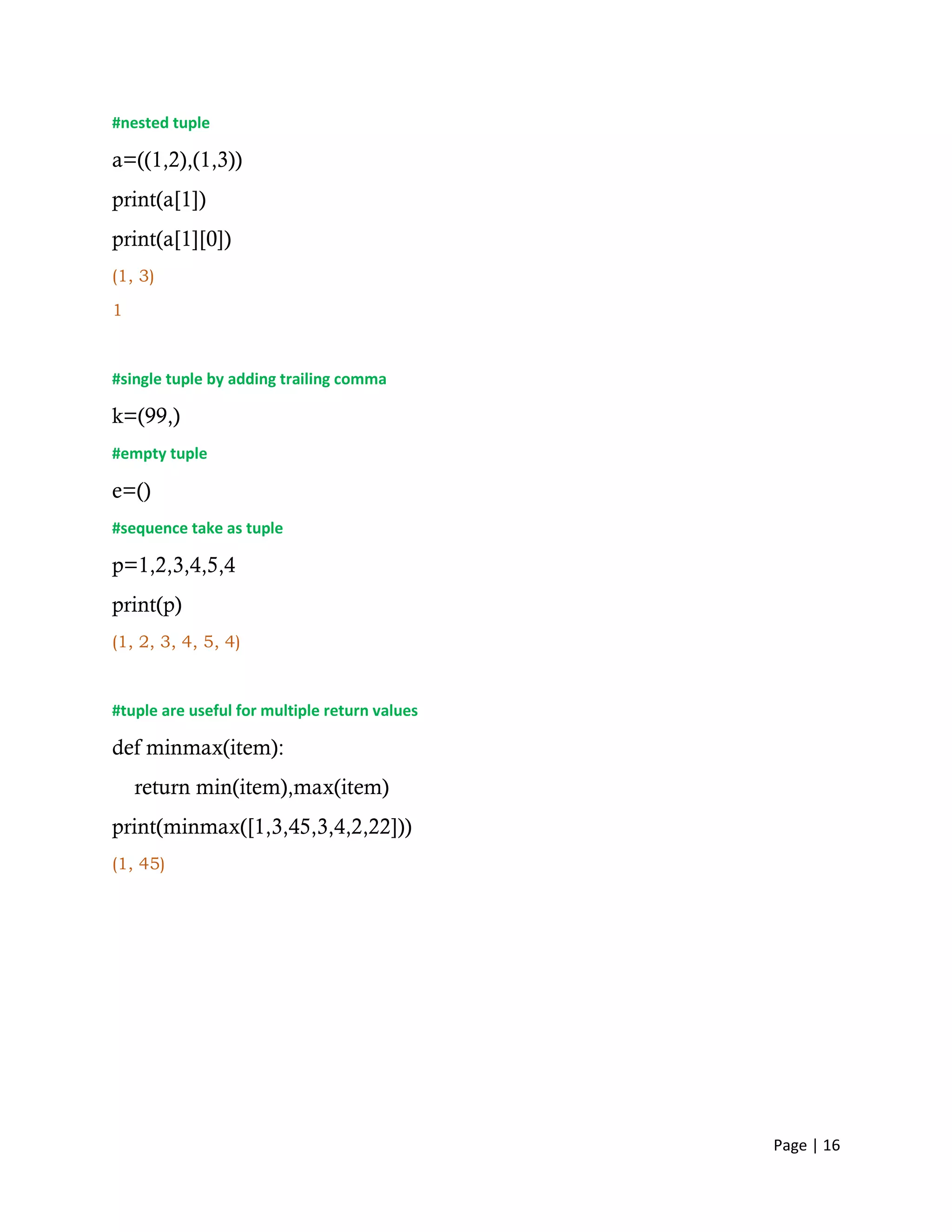 Page | 16
#nested tuple
a=((1,2),(1,3))
print(a[1])
print(a[1][0])
(1, 3)
1
#single tuple by adding trailing comma
k=(99,)
#empty tuple
e=()
#sequence take as tuple
p=1,2,3,4,5,4
print(p)
(1, 2, 3, 4, 5, 4)
#tuple are useful for multiple return values
def minmax(item):
return min(item),max(item)
print(minmax([1,3,45,3,4,2,22]))
(1, 45)
 