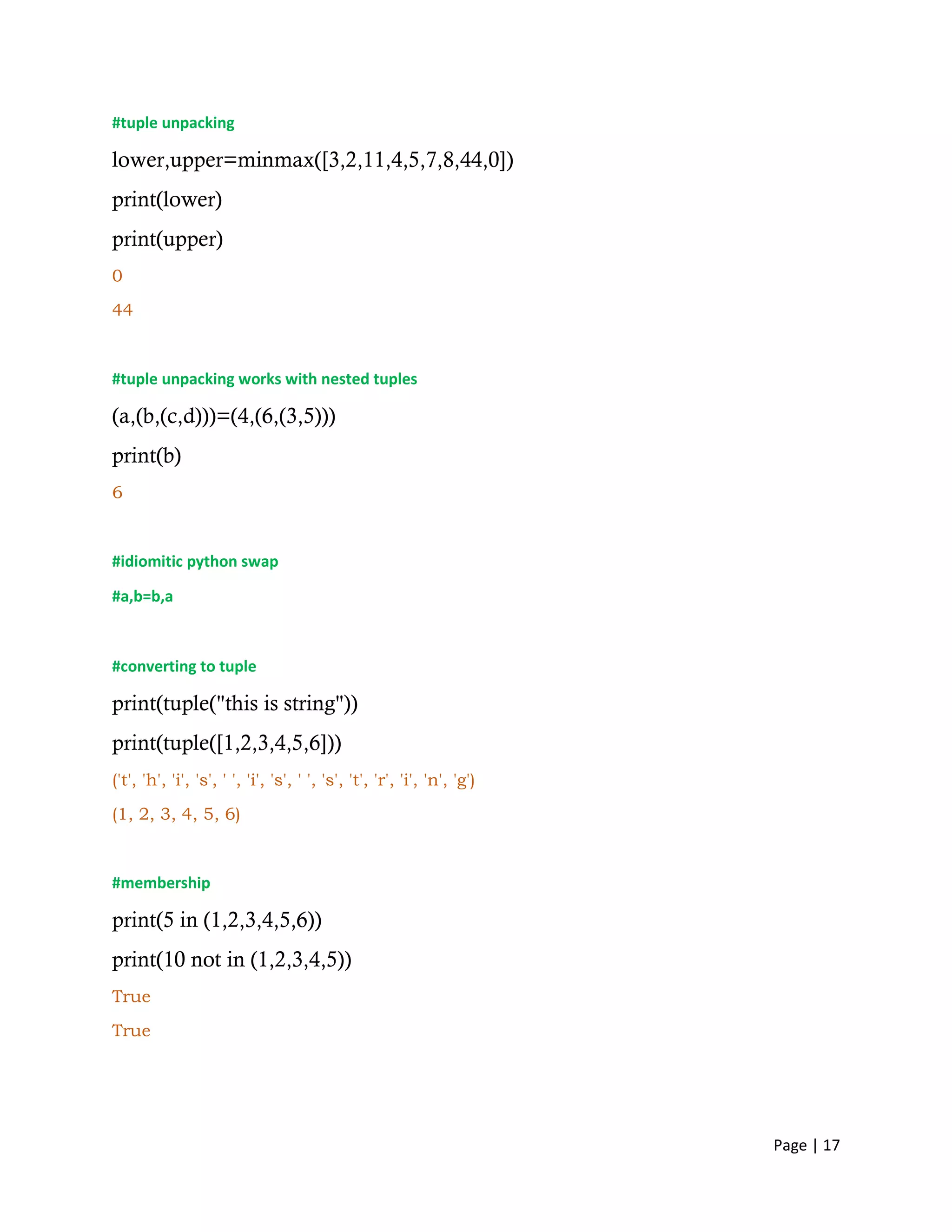 Page | 17
#tuple unpacking
lower,upper=minmax([3,2,11,4,5,7,8,44,0])
print(lower)
print(upper)
0
44
#tuple unpacking works with nested tuples
(a,(b,(c,d)))=(4,(6,(3,5)))
print(b)
6
#idiomitic python swap
#a,b=b,a
#converting to tuple
print(tuple("this is string"))
print(tuple([1,2,3,4,5,6]))
('t', 'h', 'i', 's', ' ', 'i', 's', ' ', 's', 't', 'r', 'i', 'n', 'g')
(1, 2, 3, 4, 5, 6)
#membership
print(5 in (1,2,3,4,5,6))
print(10 not in (1,2,3,4,5))
True
True
 