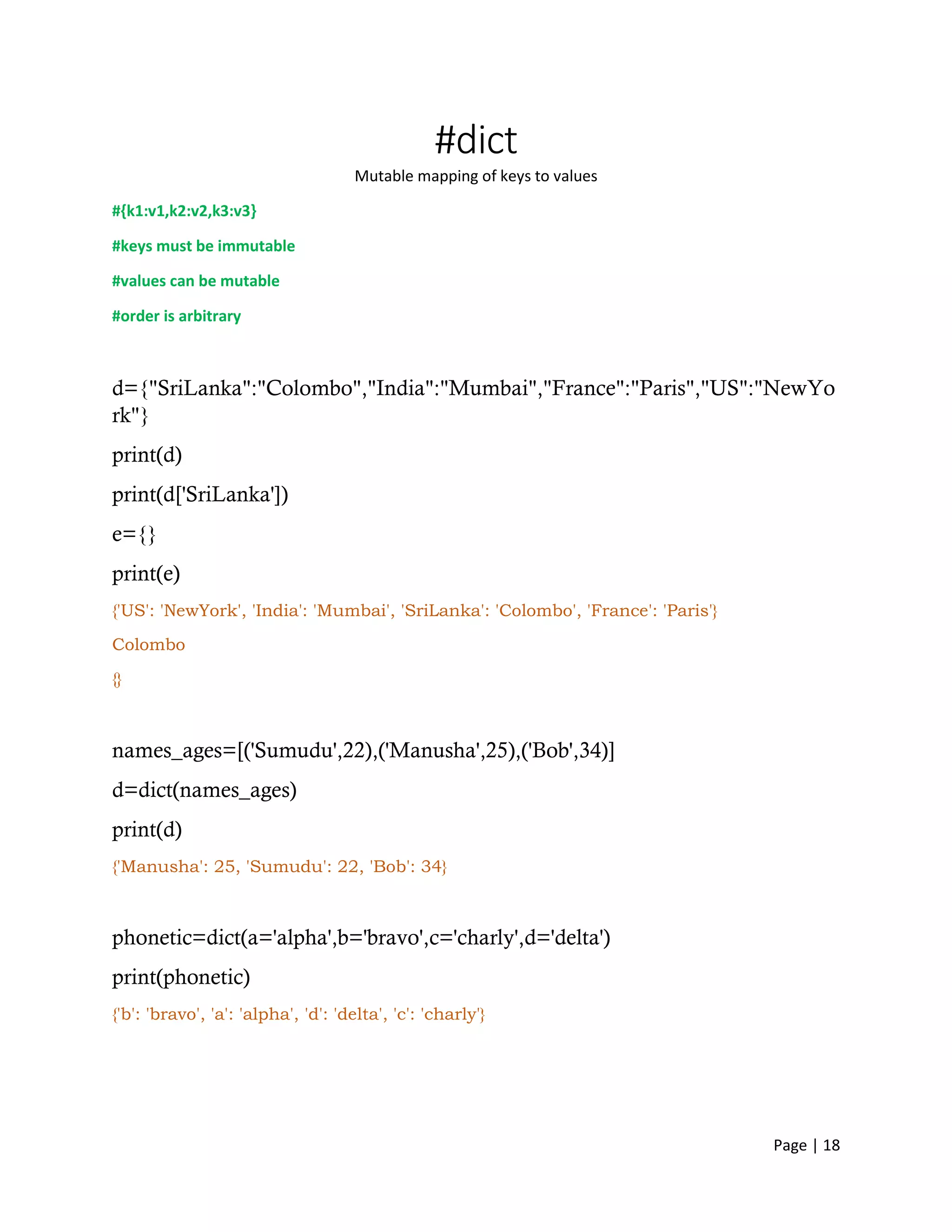 Page | 18
#dict
Mutable mapping of keys to values
#{k1:v1,k2:v2,k3:v3}
#keys must be immutable
#values can be mutable
#order is arbitrary
d={"SriLanka":"Colombo","India":"Mumbai","France":"Paris","US":"NewYo
rk"}
print(d)
print(d['SriLanka'])
e={}
print(e)
{'US': 'NewYork', 'India': 'Mumbai', 'SriLanka': 'Colombo', 'France': 'Paris'}
Colombo
{}
names_ages=[('Sumudu',22),('Manusha',25),('Bob',34)]
d=dict(names_ages)
print(d)
{'Manusha': 25, 'Sumudu': 22, 'Bob': 34}
phonetic=dict(a='alpha',b='bravo',c='charly',d='delta')
print(phonetic)
{'b': 'bravo', 'a': 'alpha', 'd': 'delta', 'c': 'charly'}
 