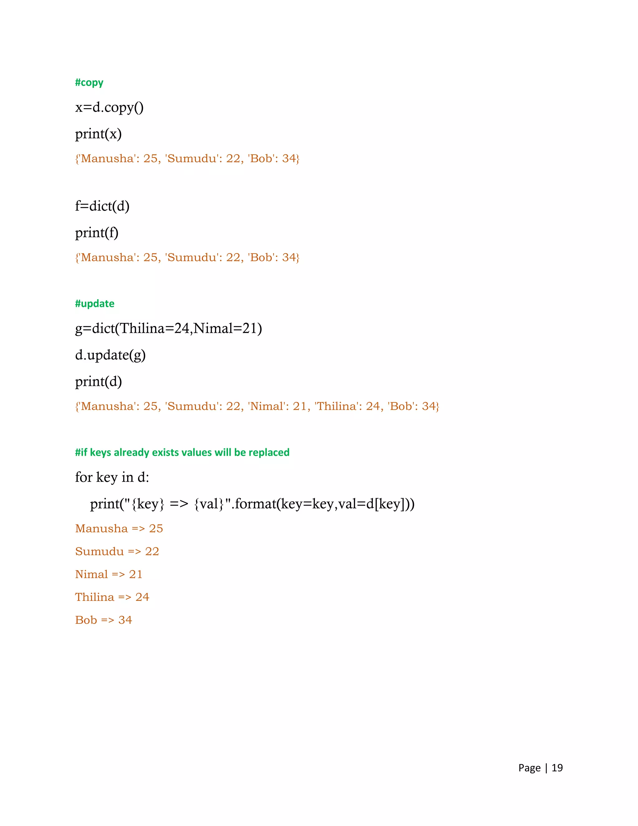 Page | 19
#copy
x=d.copy()
print(x)
{'Manusha': 25, 'Sumudu': 22, 'Bob': 34}
f=dict(d)
print(f)
{'Manusha': 25, 'Sumudu': 22, 'Bob': 34}
#update
g=dict(Thilina=24,Nimal=21)
d.update(g)
print(d)
{'Manusha': 25, 'Sumudu': 22, 'Nimal': 21, 'Thilina': 24, 'Bob': 34}
#if keys already exists values will be replaced
for key in d:
print("{key} => {val}".format(key=key,val=d[key]))
Manusha => 25
Sumudu => 22
Nimal => 21
Thilina => 24
Bob => 34
 