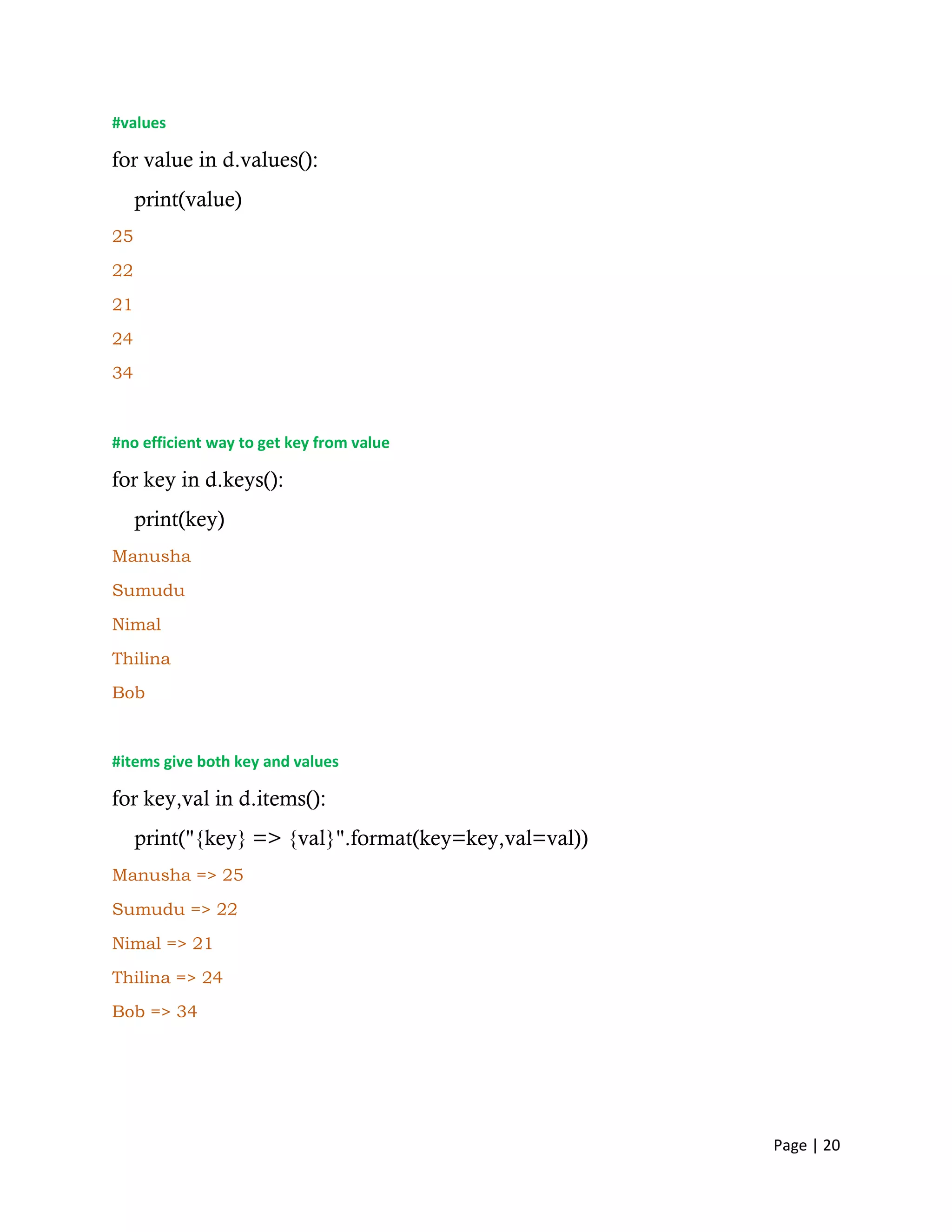 Page | 20
#values
for value in d.values():
print(value)
25
22
21
24
34
#no efficient way to get key from value
for key in d.keys():
print(key)
Manusha
Sumudu
Nimal
Thilina
Bob
#items give both key and values
for key,val in d.items():
print("{key} => {val}".format(key=key,val=val))
Manusha => 25
Sumudu => 22
Nimal => 21
Thilina => 24
Bob => 34
 