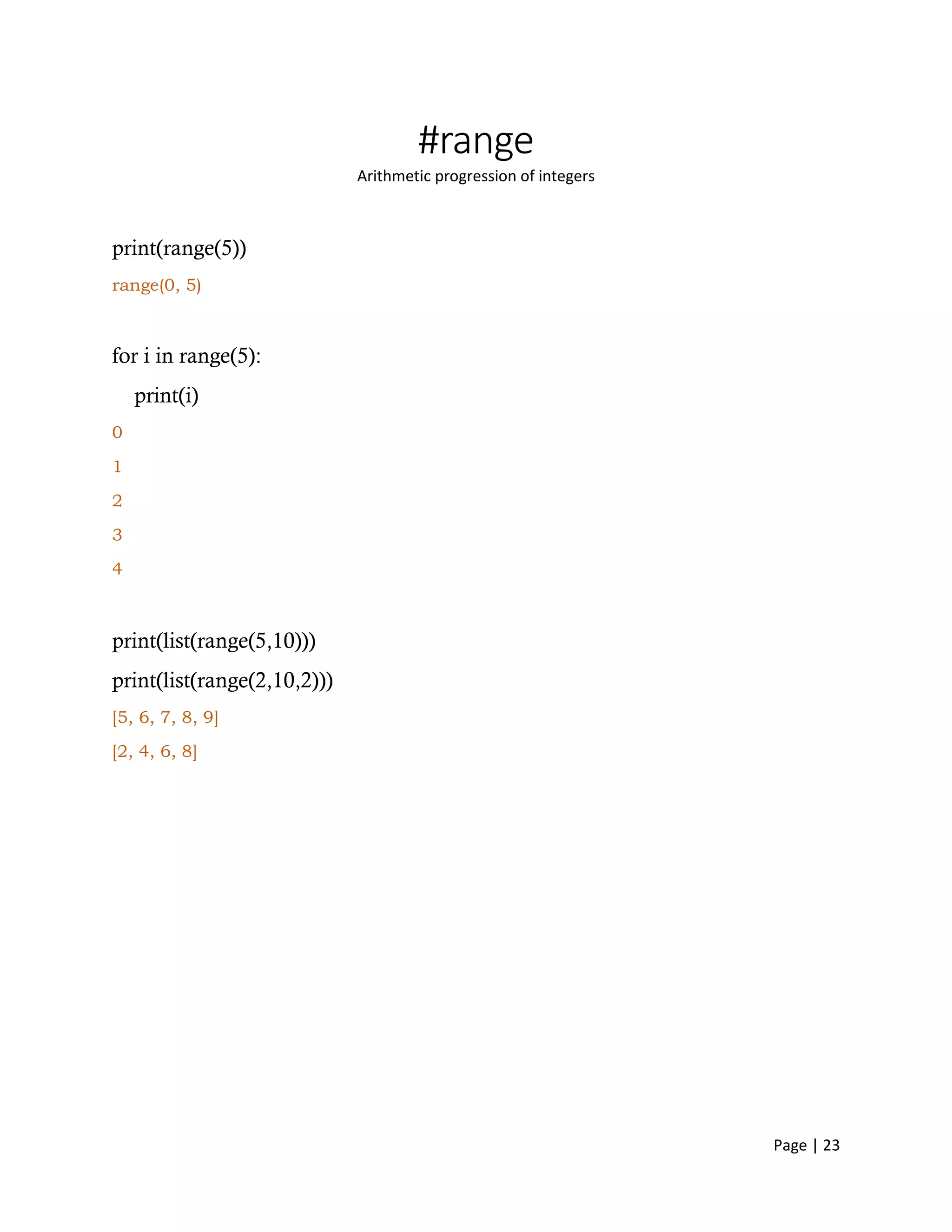Page | 23
#range
Arithmetic progression of integers
print(range(5))
range(0, 5)
for i in range(5):
print(i)
0
1
2
3
4
print(list(range(5,10)))
print(list(range(2,10,2)))
[5, 6, 7, 8, 9]
[2, 4, 6, 8]
 